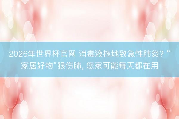 2026年世界杯官网 消毒液拖地致急性肺炎? “家居好物”狠伤肺, 您家可能每天都在用