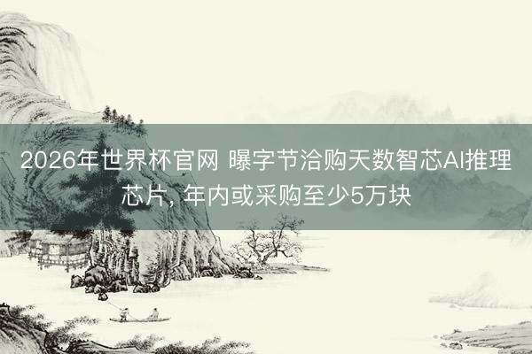 2026年世界杯官网 曝字节洽购天数智芯AI推理芯片, 年内或采购至少5万块