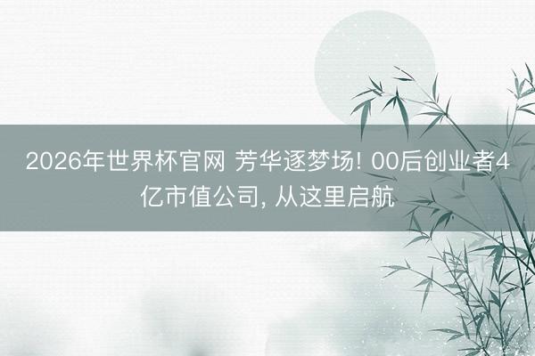 2026年世界杯官网 芳华逐梦场! 00后创业者4亿市值公司, 从这里启航