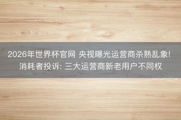 2026年世界杯官网 央视曝光运营商杀熟乱象! 消耗者投诉: 三大运营商新老用户不同权