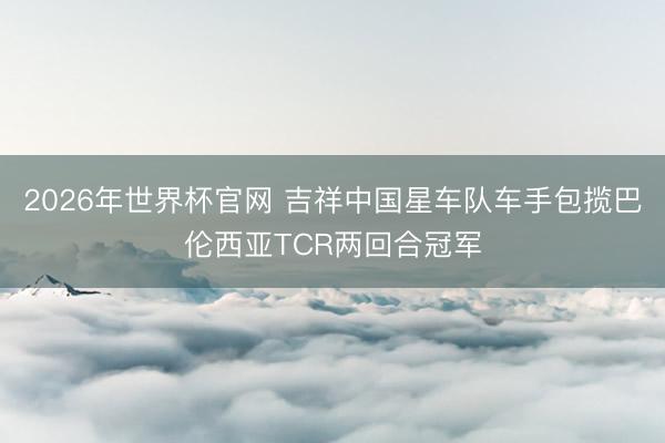 2026年世界杯官网 吉祥中国星车队车手包揽巴伦西亚TCR两回合冠军