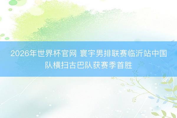 2026年世界杯官网 寰宇男排联赛临沂站中国队横扫古巴队获赛季首胜