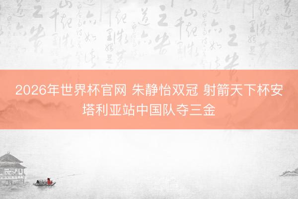2026年世界杯官网 朱静怡双冠 射箭天下杯安塔利亚站中国队夺三金