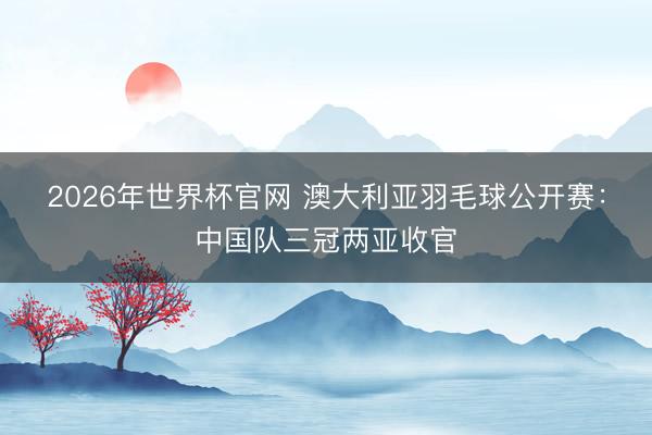2026年世界杯官网 澳大利亚羽毛球公开赛:中国队三冠两亚收官