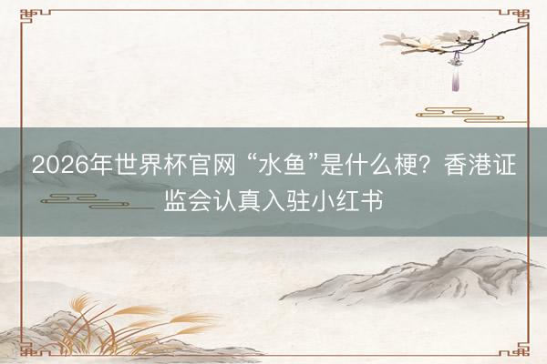2026年世界杯官网 “水鱼”是什么梗?香港证监会认真入驻小红书