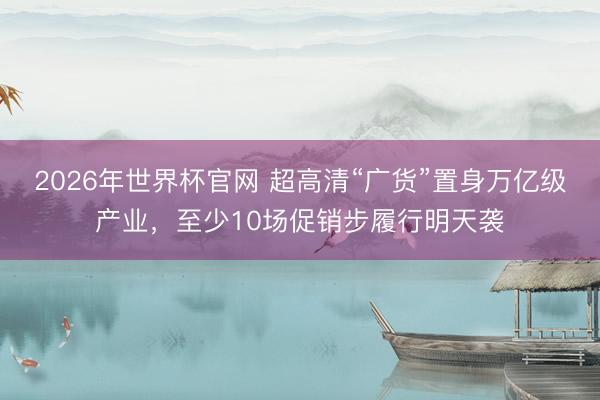 2026年世界杯官网 超高清“广货”置身万亿级产业，至少10场促销步履行明天袭
