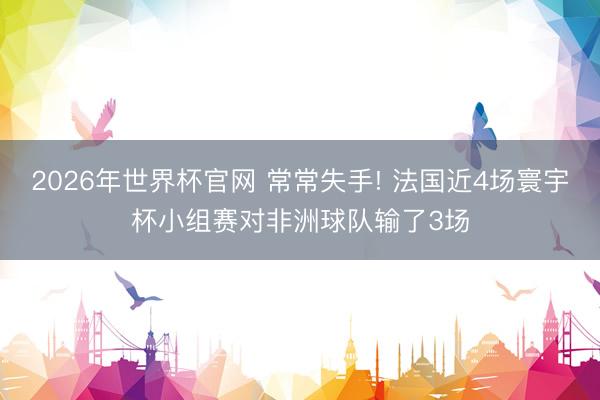 2026年世界杯官网 常常失手! 法国近4场寰宇杯小组赛对非洲球队输了3场