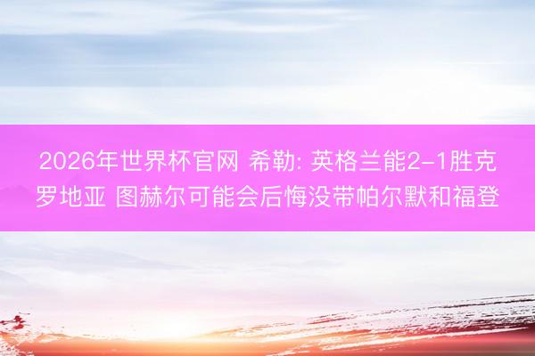 2026年世界杯官网 希勒: 英格兰能2-1胜克罗地亚 图赫尔可能会后悔没带帕尔默和福登
