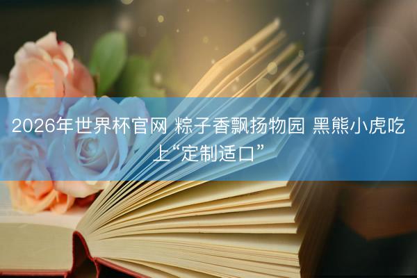 2026年世界杯官网 粽子香飘扬物园 黑熊小虎吃上“定制适口”