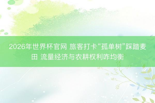 2026年世界杯官网 旅客打卡“孤单树”踩踏麦田 流量经济与农耕权利咋均衡
