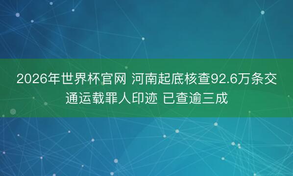 2026年世界杯官网 河南起底核查92.6万条交通运载罪人印迹 已查逾三成