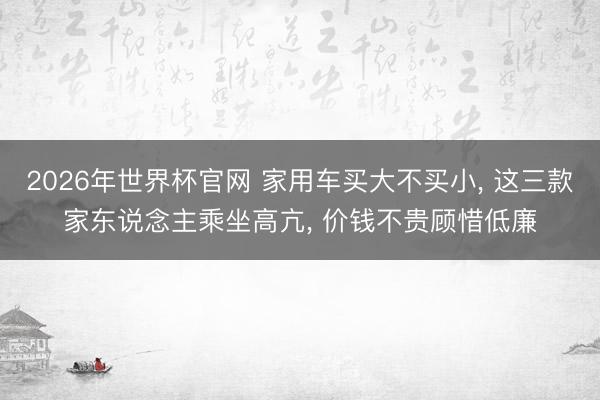 2026年世界杯官网 家用车买大不买小, 这三款家东说念主乘坐高亢, 价钱不贵顾惜低廉
