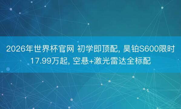 2026年世界杯官网 初学即顶配, 昊铂S600限时17.99万起, 空悬+激光雷达全标配