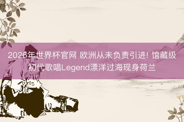 2026年世界杯官网 欧洲从未负责引进! 馆藏级初代歌唱Legend漂洋过海现身荷兰