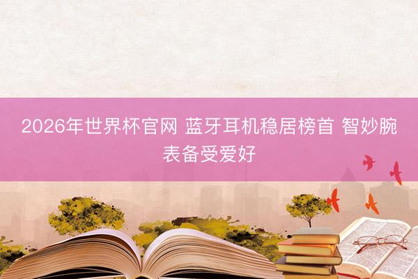 2026年世界杯官网 蓝牙耳机稳居榜首 智妙腕表备受爱好
