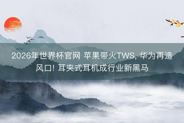 2026年世界杯官网 苹果带火TWS, 华为再造风口! 耳夹式耳机成行业新黑马