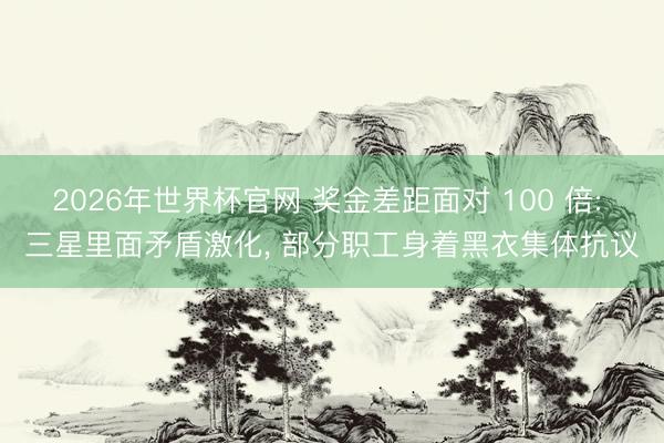 2026年世界杯官网 奖金差距面对 100 倍: 三星里面矛盾激化, 部分职工身着黑衣集体抗议