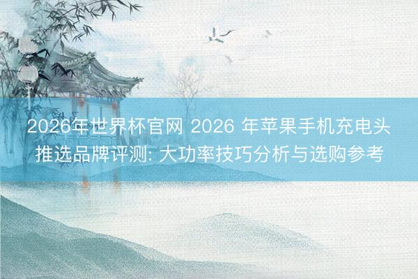 2026年世界杯官网 2026 年苹果手机充电头推选品牌评测: 大功率技巧分析与选购参考