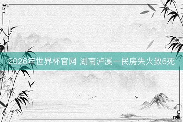 2026年世界杯官网 湖南泸溪一民房失火致6死