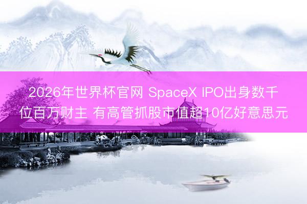 2026年世界杯官网 SpaceX IPO出身数千位百万财主 有高管抓股市值超10亿好意思元