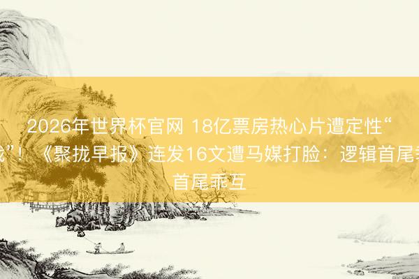 2026年世界杯官网 18亿票房热心片遭定性“统战”!《聚拢早报》连发16文遭马媒打脸:逻辑首尾乖互